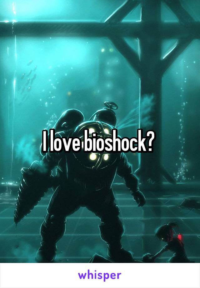 I love bioshock? 
