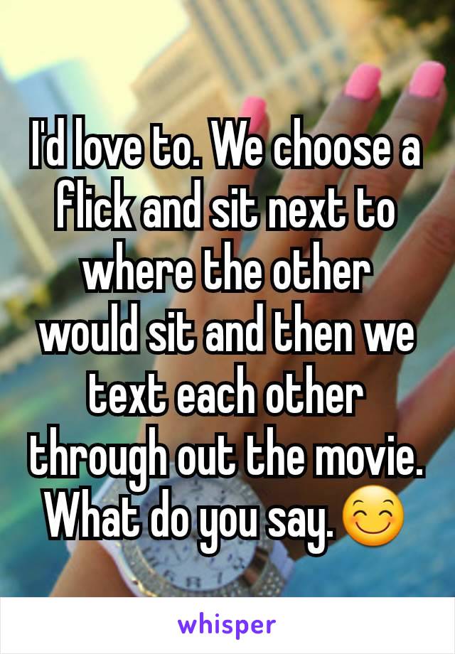 I'd love to. We choose a flick and sit next to where the other would sit and then we text each other through out the movie. What do you say.😊