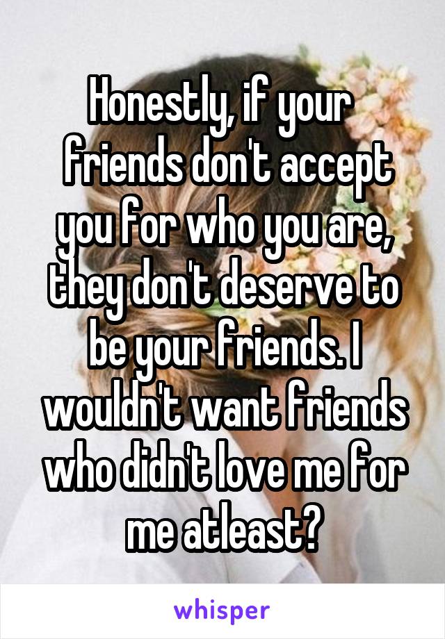 Honestly, if your 
 friends don't accept you for who you are, they don't deserve to be your friends. I wouldn't want friends who didn't love me for me atleast?