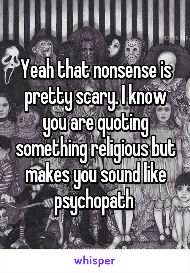 Yeah that nonsense is pretty scary. I know you are quoting something religious but makes you sound like psychopath 