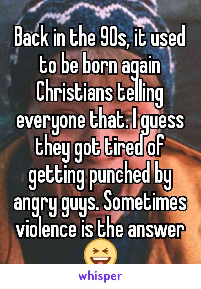 Back in the 90s, it used to be born again Christians telling everyone that. I guess they got tired of getting punched by angry guys. Sometimes violence is the answer😆