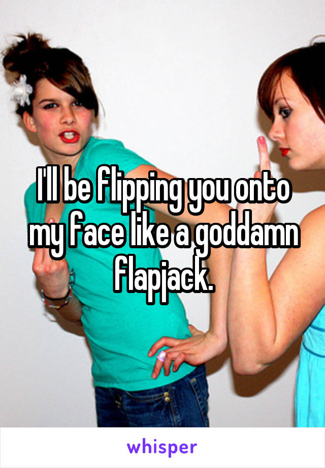 I'll be flipping you onto my face like a goddamn flapjack.