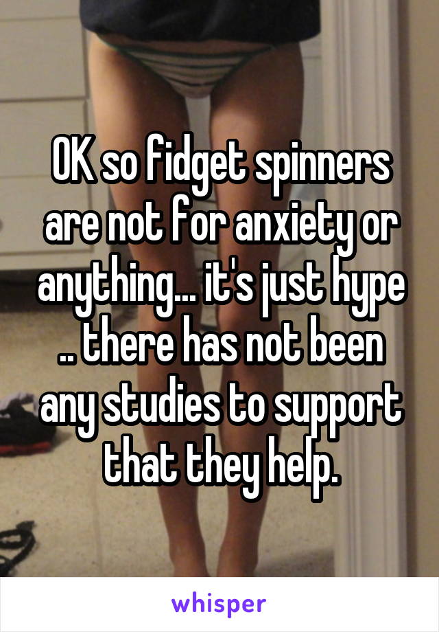 OK so fidget spinners are not for anxiety or anything... it's just hype .. there has not been any studies to support that they help.