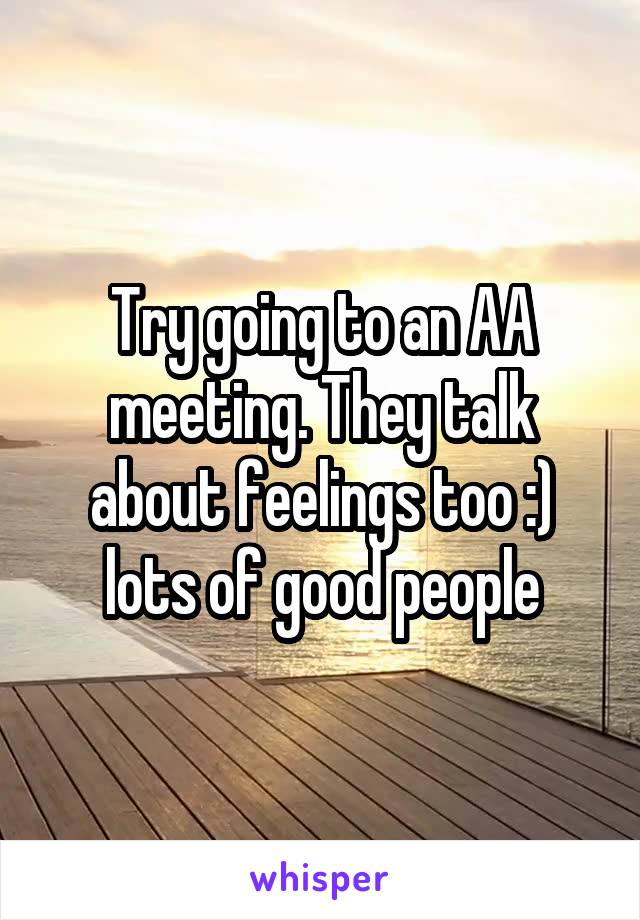 Try going to an AA meeting. They talk about feelings too :) lots of good people
