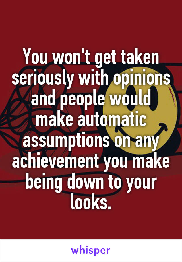 You won't get taken seriously with opinions and people would make automatic assumptions on any achievement you make being down to your looks.