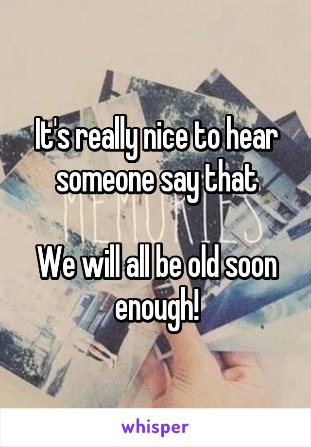 It's really nice to hear someone say that

We will all be old soon enough!