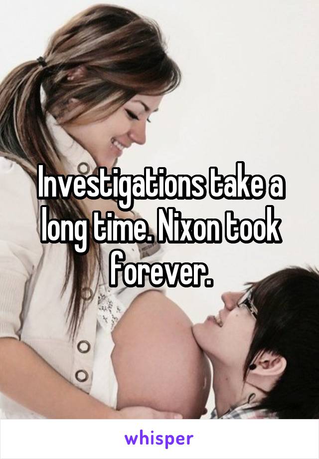 Investigations take a long time. Nixon took forever.