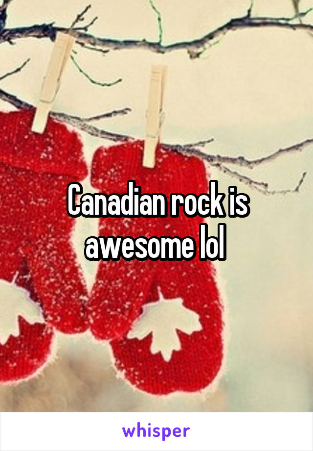 Canadian rock is awesome lol 