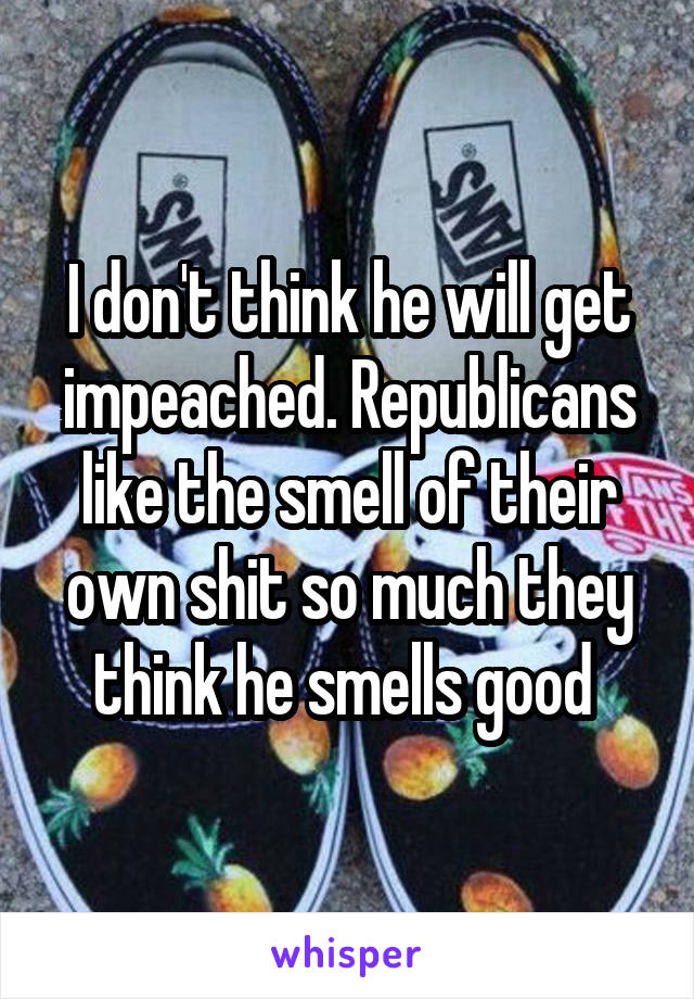 I don't think he will get impeached. Republicans like the smell of their own shit so much they think he smells good 