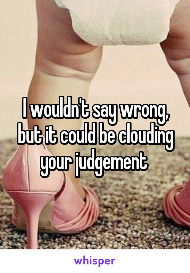 I wouldn't say wrong, but it could be clouding your judgement 