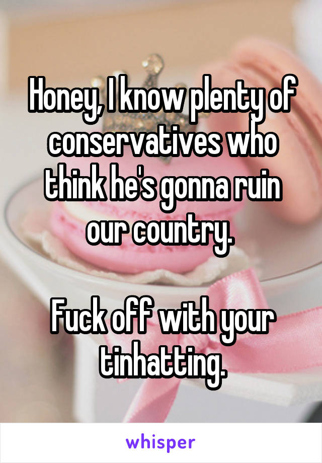 Honey, I know plenty of conservatives who think he's gonna ruin our country. 

Fuck off with your tinhatting.