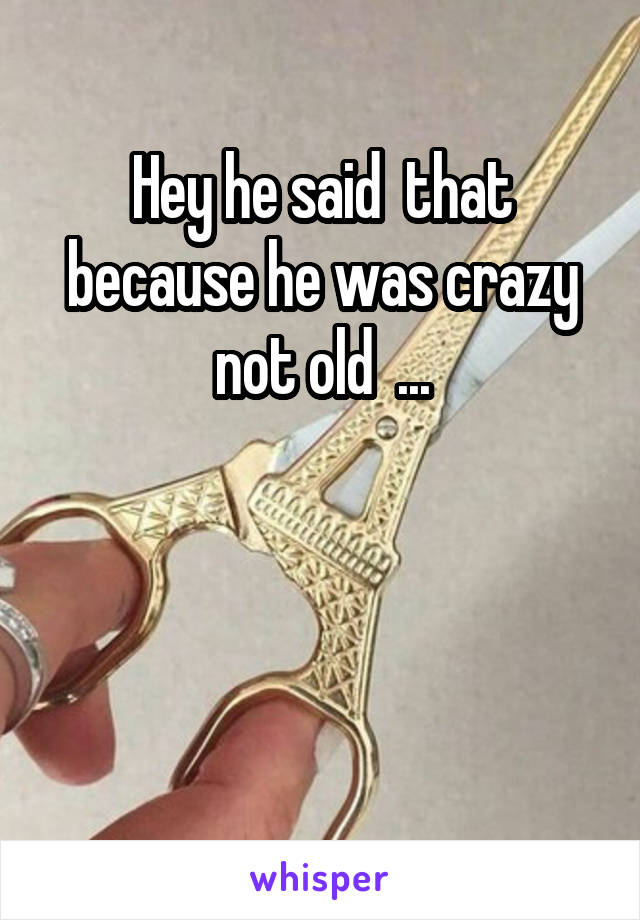 Hey he said  that because he was crazy not old  ...




