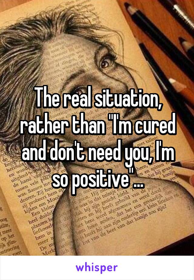The real situation, rather than "I'm cured and don't need you, I'm so positive"...