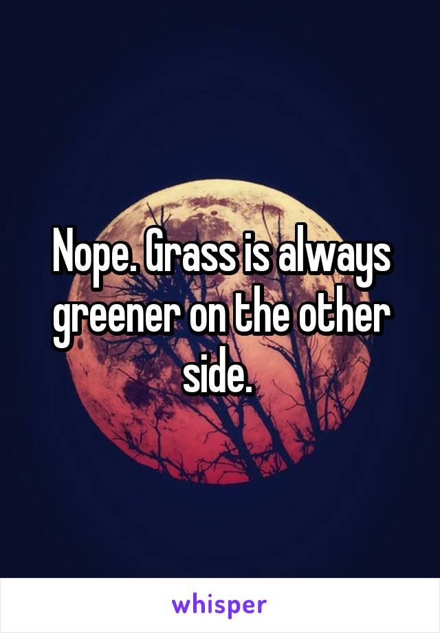 Nope. Grass is always greener on the other side. 