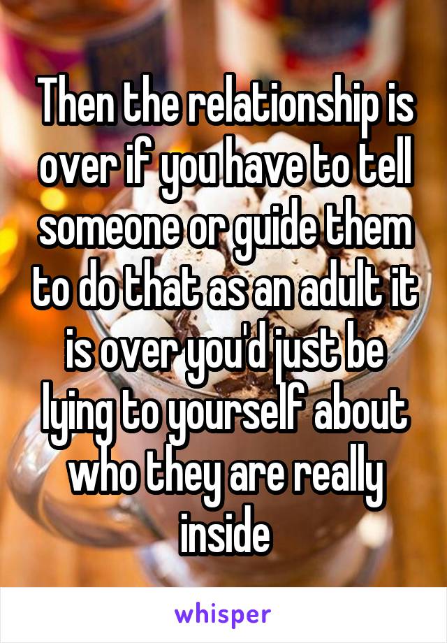 Then the relationship is over if you have to tell someone or guide them to do that as an adult it is over you'd just be lying to yourself about who they are really inside