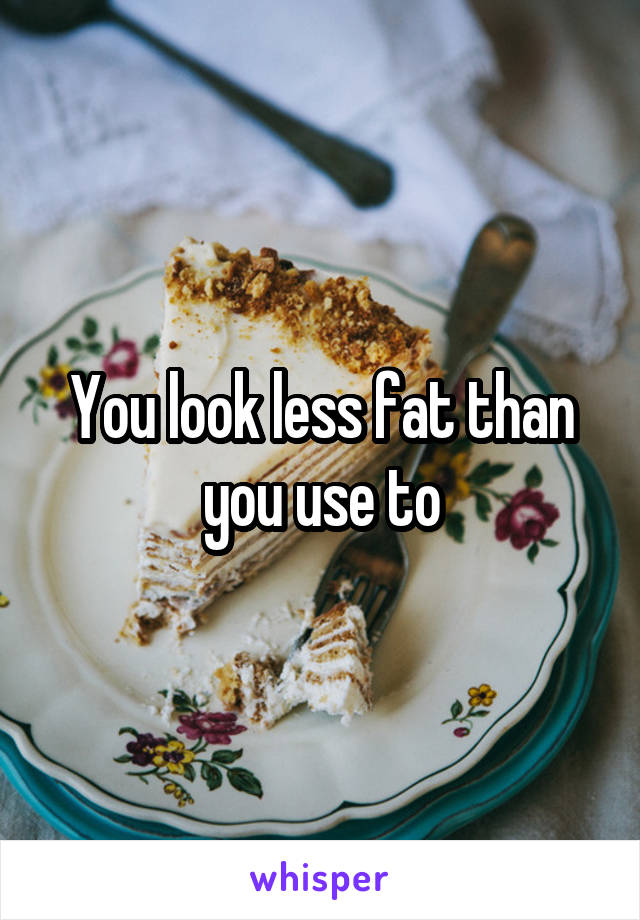  You look less fat than you use to