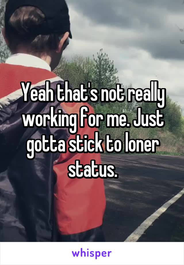 Yeah that's not really working for me. Just gotta stick to loner status.