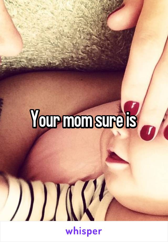 Your mom sure is 