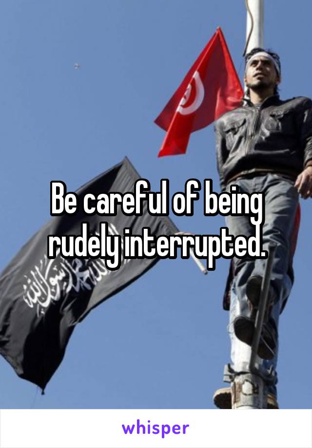 Be careful of being rudely interrupted.