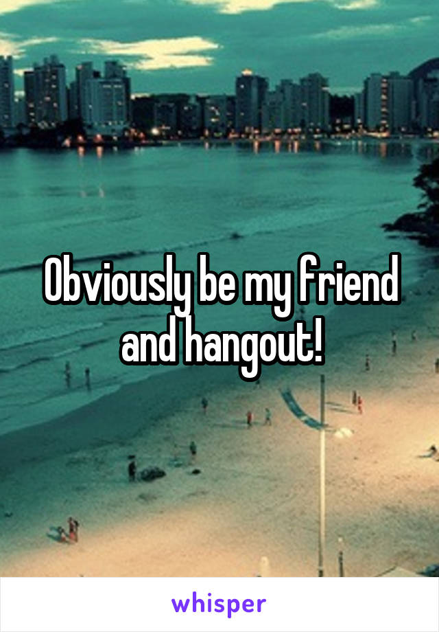 Obviously be my friend and hangout!
