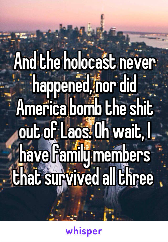 And the holocast never happened, nor did America bomb the shit out of Laos. Oh wait, I have family members that survived all three 
