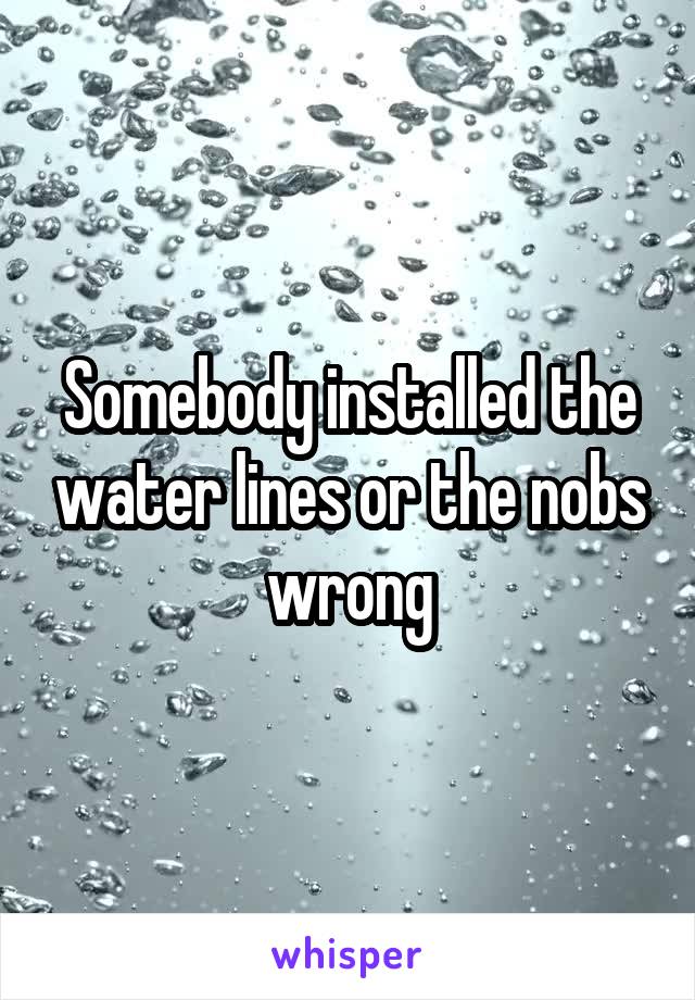 Somebody installed the water lines or the nobs wrong