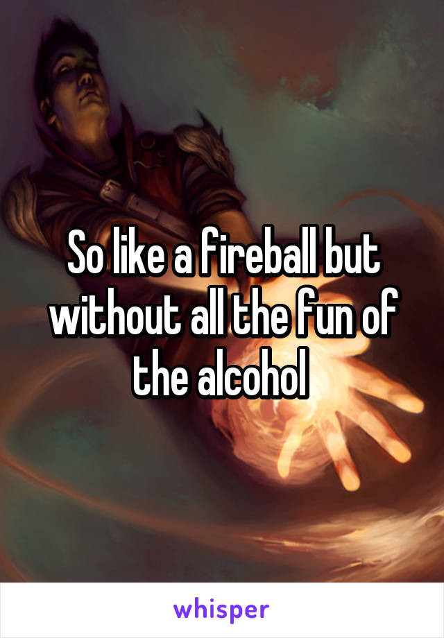 So like a fireball but without all the fun of the alcohol 