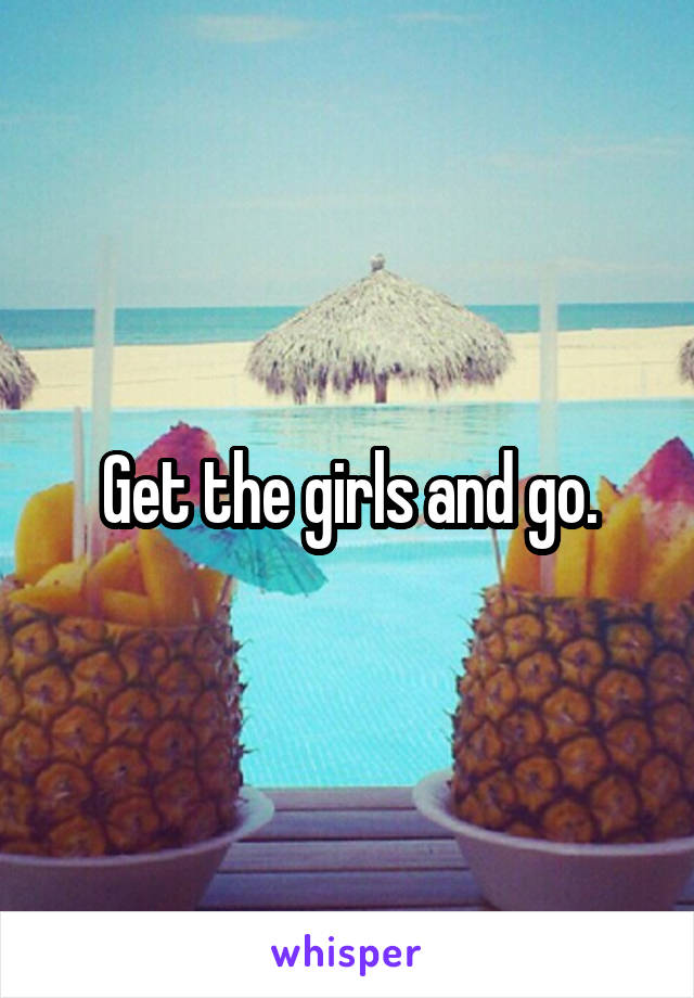Get the girls and go.