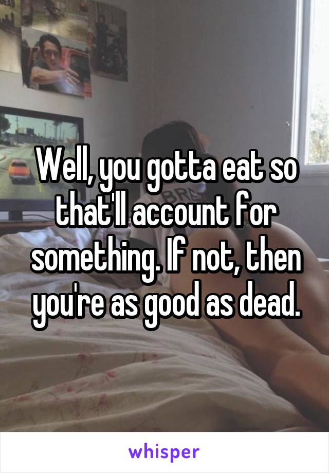 Well, you gotta eat so that'll account for something. If not, then you're as good as dead.