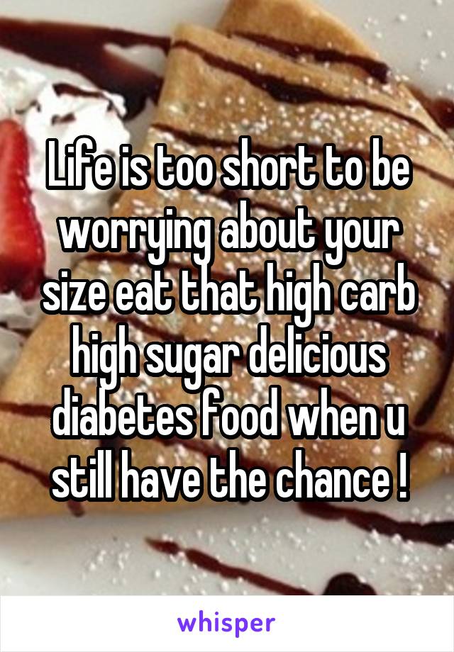 Life is too short to be worrying about your size eat that high carb high sugar delicious diabetes food when u still have the chance !