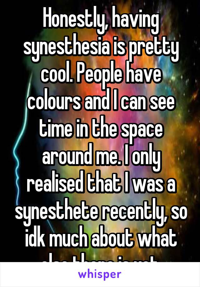 Honestly, having synesthesia is pretty cool. People have colours and I can see time in the space around me. I only realised that I was a synesthete recently, so idk much about what else there is yet.