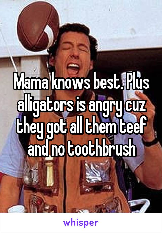 Mama knows best. Plus alligators is angry cuz they got all them teef and no toothbrush
