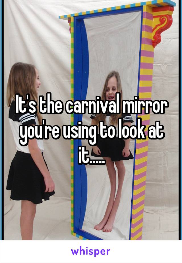 It's the carnival mirror you're using to look at it.....
