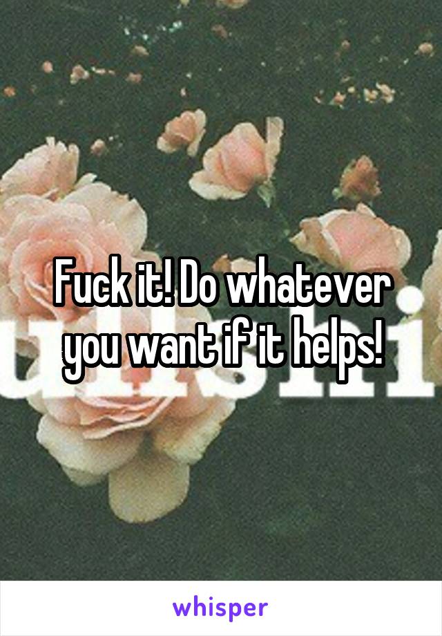 Fuck it! Do whatever you want if it helps!