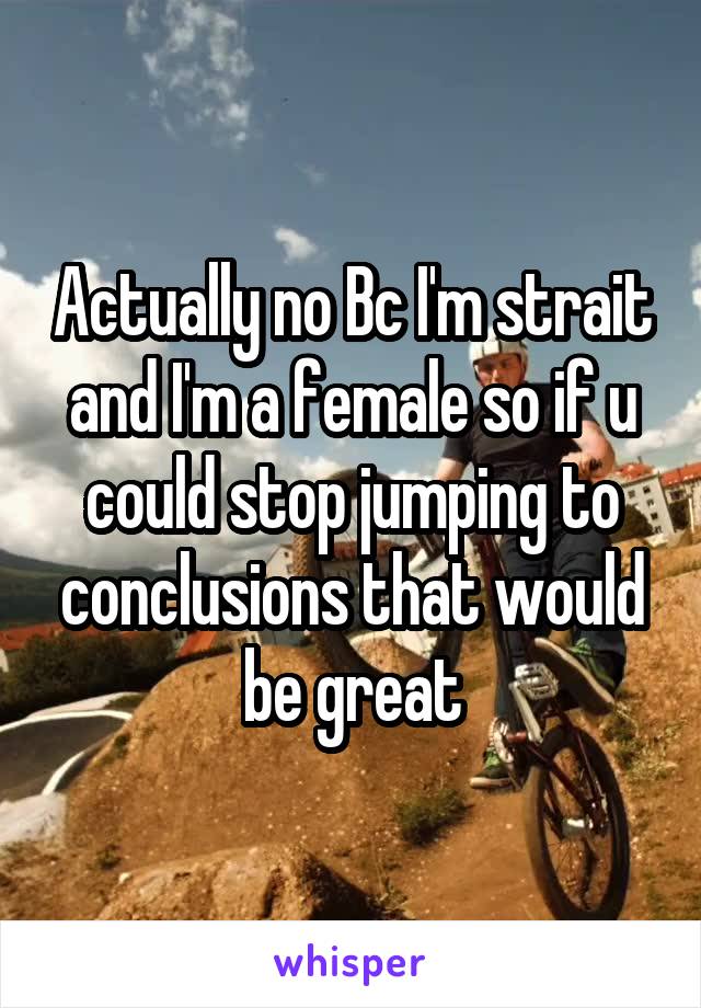 Actually no Bc I'm strait and I'm a female so if u could stop jumping to conclusions that would be great