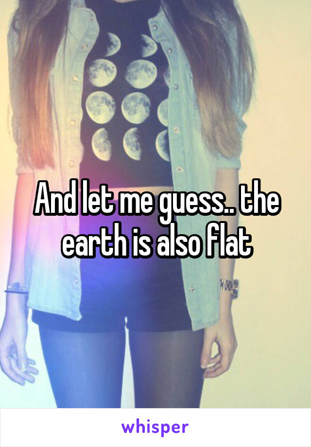 And let me guess.. the earth is also flat