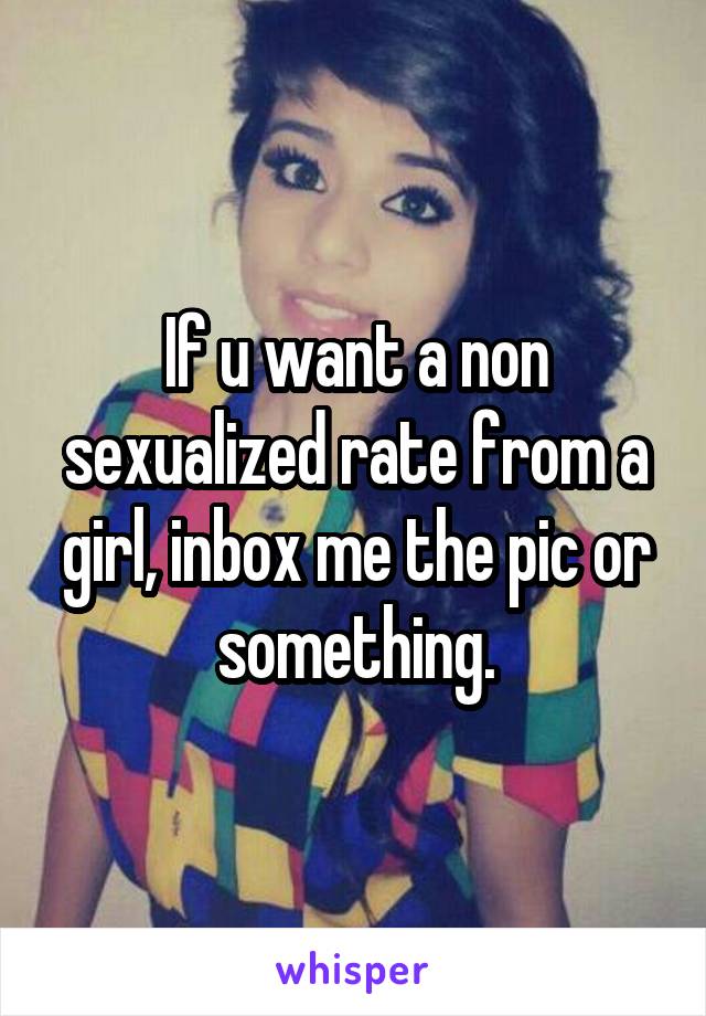 If u want a non sexualized rate from a girl, inbox me the pic or something.