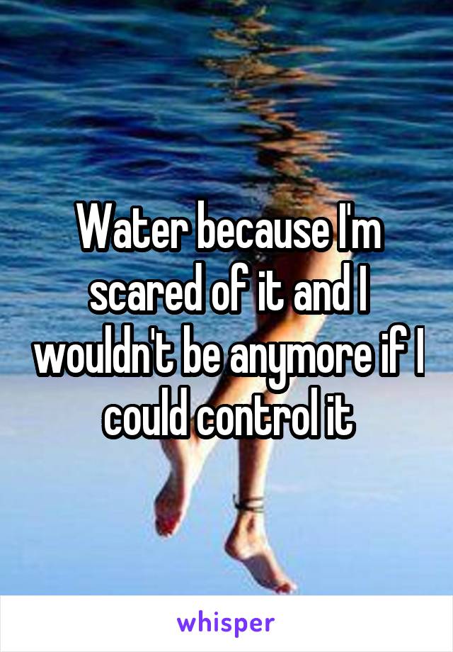 Water because I'm scared of it and I wouldn't be anymore if I could control it