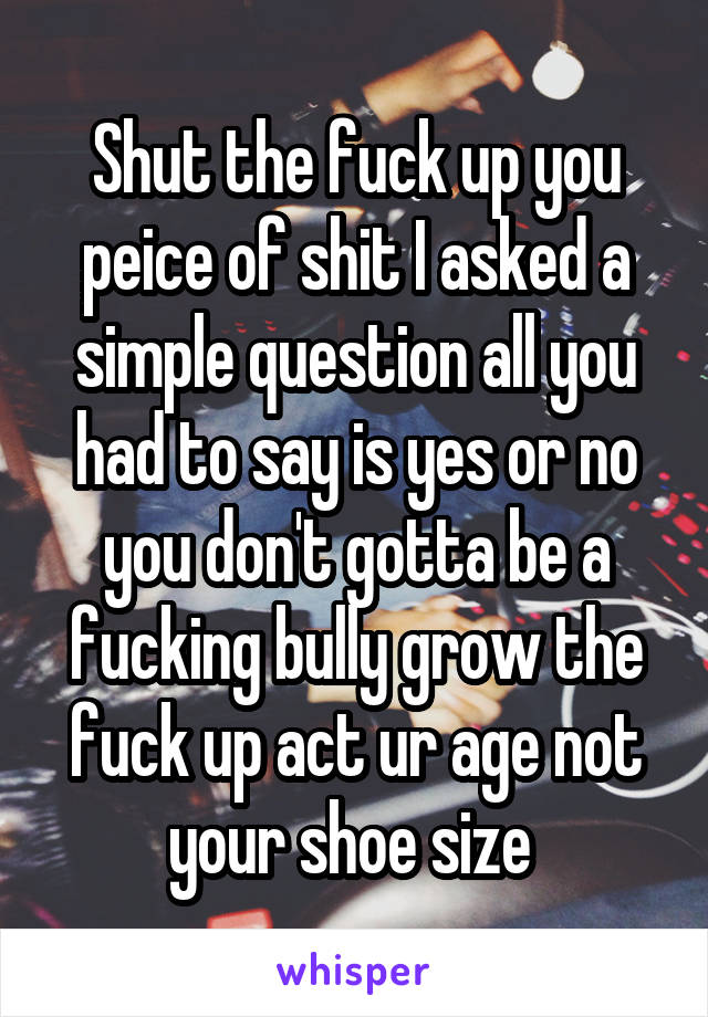 Shut the fuck up you peice of shit I asked a simple question all you had to say is yes or no you don't gotta be a fucking bully grow the fuck up act ur age not your shoe size 