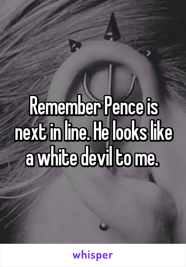 Remember Pence is next in line. He looks like a white devil to me. 