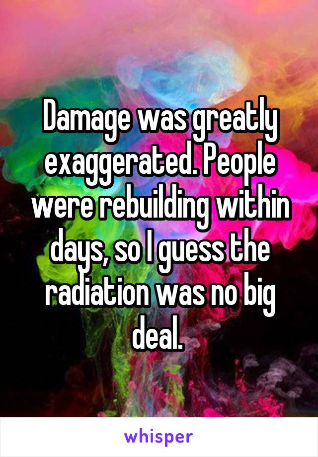 Damage was greatly exaggerated. People were rebuilding within days, so I guess the radiation was no big deal. 