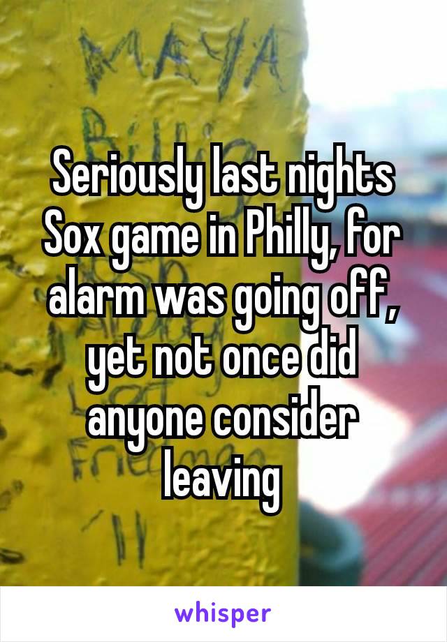 Seriously last nights Sox game in Philly, for alarm was going off, yet not​ once did anyone consider leaving