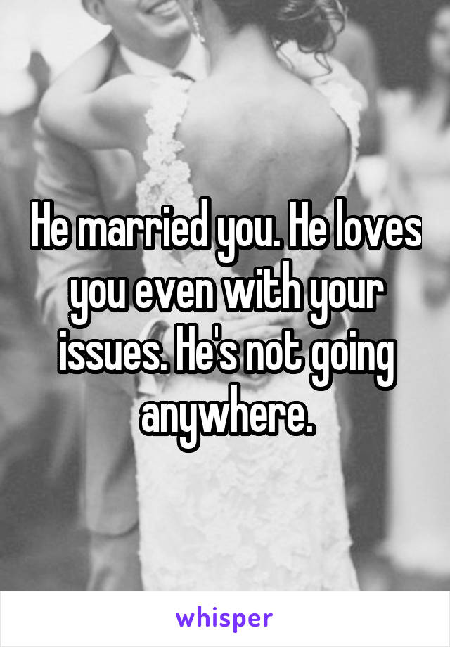 He married you. He loves you even with your issues. He's not going anywhere.