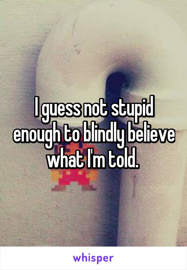 I guess not stupid enough to blindly believe what I'm told. 