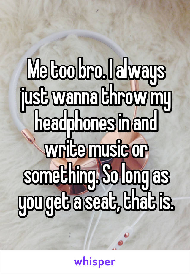 Me too bro. I always just wanna throw my headphones in and write music or something. So long as you get a seat, that is.