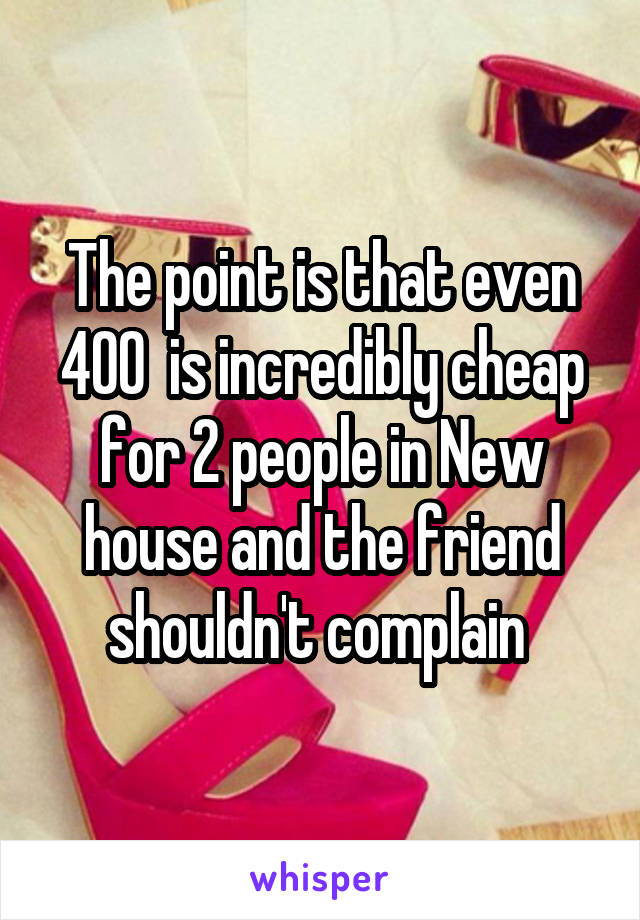 The point is that even 400  is incredibly cheap for 2 people in New house and the friend shouldn't complain 