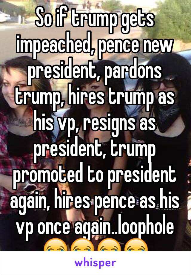 So if trump gets impeached, pence new president, pardons trump, hires trump as his vp, resigns as president, trump promoted to president again, hires pence as his vp once again..loophole 😂😂😂😂