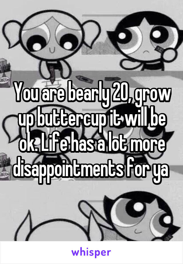 You are bearly 20, grow up buttercup it will be ok. Life has a lot more disappointments for ya 