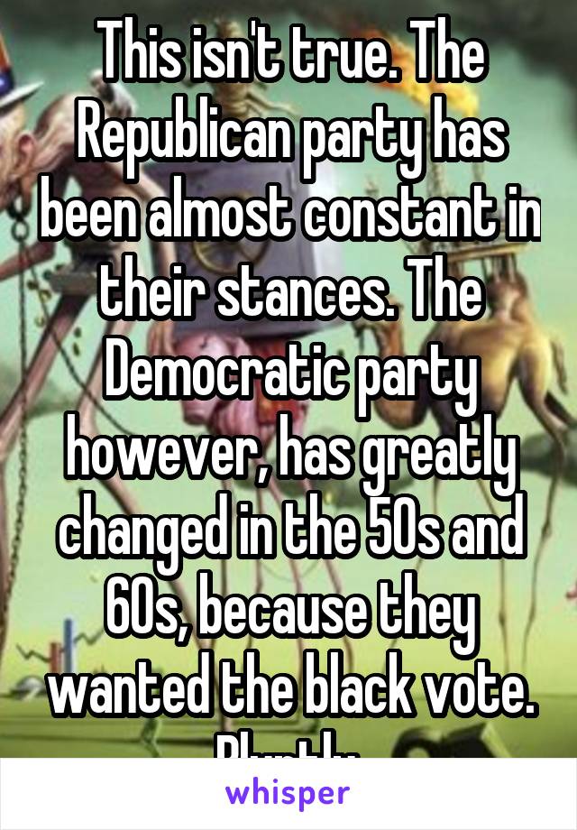 This isn't true. The Republican party has been almost constant in their stances. The Democratic party however, has greatly changed in the 50s and 60s, because they wanted the black vote. Bluntly.