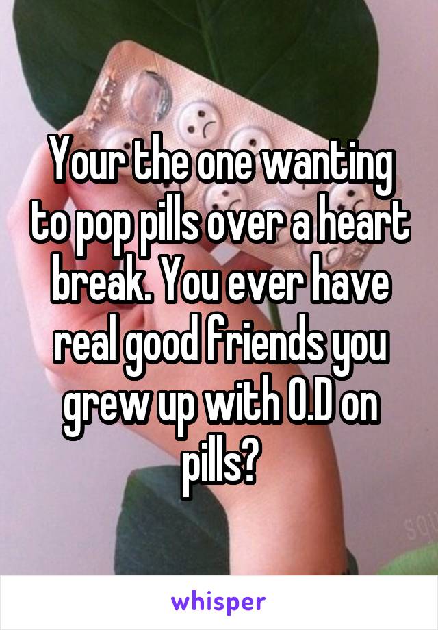 Your the one wanting to pop pills over a heart break. You ever have real good friends you grew up with O.D on pills?